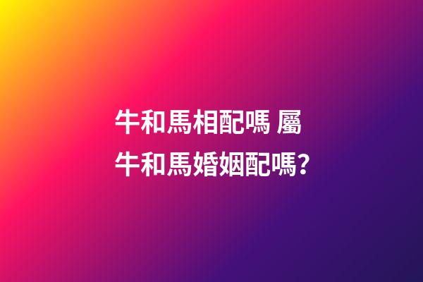 牛和馬相配嗎 屬牛和馬婚姻配嗎？-第1張-觀點-玄機派